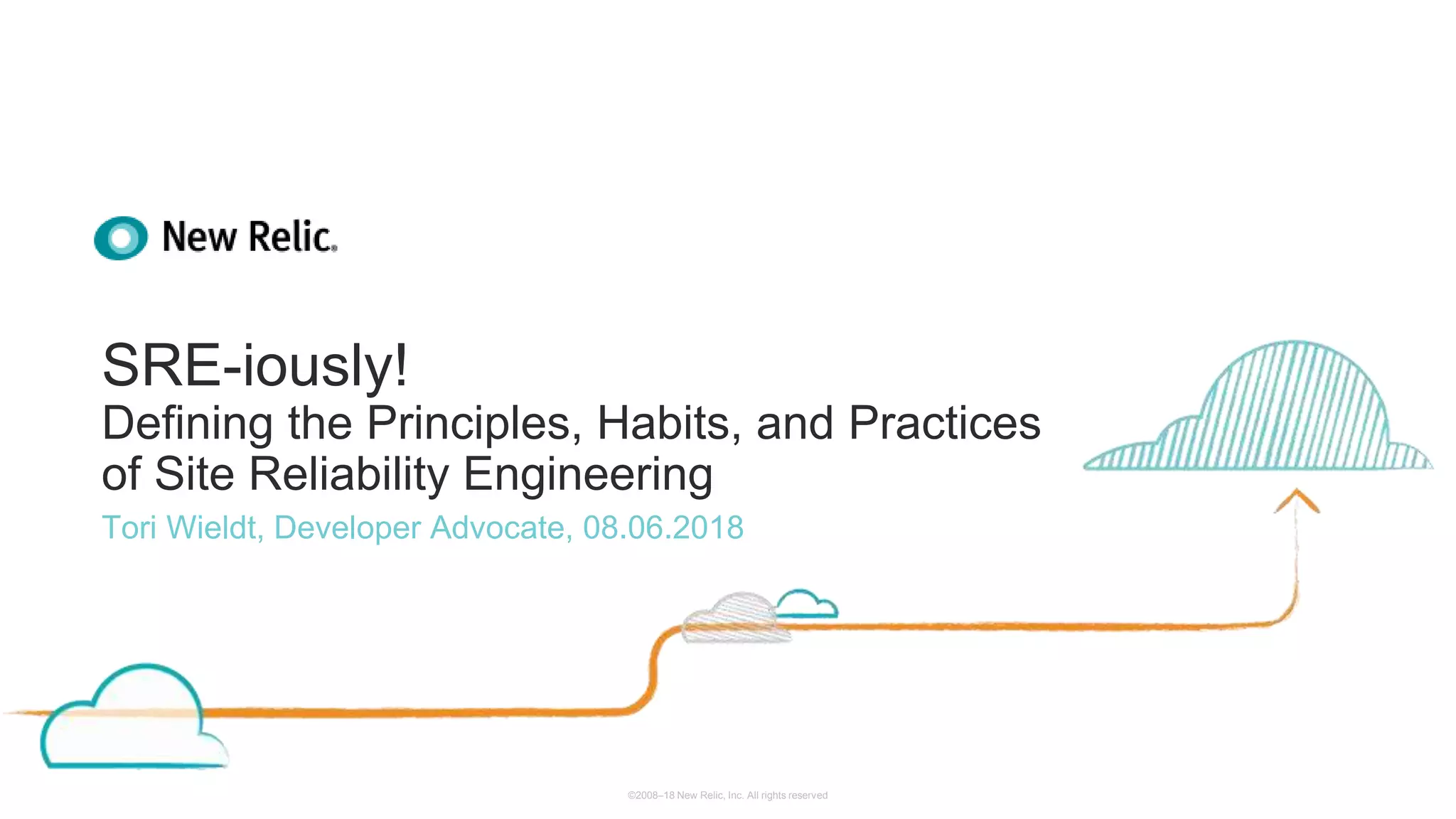 ©2008–18 New Relic, Inc. All rights reserved
SRE-iously!
Defining the Principles, Habits, and Practices
of Site Reliability Engineering
Tori Wieldt, Developer Advocate, 08.06.2018
 