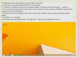 15.Masukkan kode yang dikirim ke alamat email Anda tadi’
16..Klik saja next pada jendela OneDrive Cloud Storage.
17..Setelah itu komputer Anda akan melakukan update, kemudian dan restart dengan sendirinya.
18..Saat mulai booting lagi akan ada jendela muncul untuk menyapa Anda dan melakukan penginstalan
Apps dari Microsoft langsung.
19..Setelah proses install apps tersebut selesai, aka nada notifikasi muncul yang menawarkan untuk
update
ke Windows 10. Anda klik
saja tulisan yang ada paling bawah “Not right now”. Dan proses penginstalan selesai.
 
