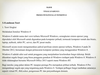 BAB lll
TINJAUAN KHUSUS
PROSES PENGINSTALAN WINDOWS 8
3.1Landasan Teori
1. Teori Singkat
Melakukan Instalasi Windows 8
Windows 8 adalah nama dari versi terbaru Microsoft Windows, serangkaian sistem operasi yang
diproduksi oleh Microsoft untuk digunakan pada komputer pribadi, termasuk komputer rumah dan bisnis,
laptop, netbook, tablet PC, server, dan PC pusat media.
Microsoft secara resmi mengumumkan jadwal perilisan sistem operasi terbaru, Windows 8 pada 26
Oktober 2012, bersamaan dengan peluncuran komputer perdana yang menggunakan Windows 8.
Windows 8 adalah edisi asal untuk pengguna yang menjalankan keseluruhan fungsi dekstop. Boleh
dikatakan segala fungsi yang biasa pengguna gunakan di Windows terdapat pada Windows 8. Windows 8
tidak didatangkan bersama Microsoft Office 2013 seperti mana Windows RT.
Bagi mereka yang pakar dalam PC maupun peniaga Pro merupakan pilihan terbaik. Windows 8 Pro
mengandungi segala apa yang tergantung pada Windows 8. Terdapat pelbagai fungsi tambahan antaranya
seperti virtual PC, BitLocker, pengurusan PC dan penyambungan domain.
 