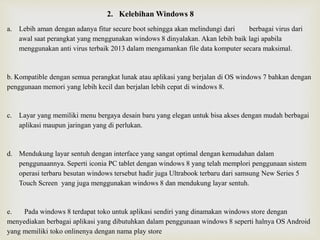 2. Kelebihan Windows 8
a. Lebih aman dengan adanya fitur secure boot sehingga akan melindungi dari berbagai virus dari
awal saat perangkat yang menggunakan windows 8 dinyalakan. Akan lebih baik lagi apabila
menggunakan anti virus terbaik 2013 dalam mengamankan file data komputer secara maksimal.
b. Kompatible dengan semua perangkat lunak atau aplikasi yang berjalan di OS windows 7 bahkan dengan
penggunaan memori yang lebih kecil dan berjalan lebih cepat di windows 8.
c. Layar yang memiliki menu bergaya desain baru yang elegan untuk bisa akses dengan mudah berbagai
aplikasi maupun jaringan yang di perlukan.
d. Mendukung layar sentuh dengan interface yang sangat optimal dengan kemudahan dalam
penggunaannya. Seperti iconia PC tablet dengan windows 8 yang telah memplori penggunaan sistem
operasi terbaru besutan windows tersebut hadir juga Ultrabook terbaru dari samsung New Series 5
Touch Screen yang juga menggunakan windows 8 dan mendukung layar sentuh.
e. Pada windows 8 terdapat toko untuk aplikasi sendiri yang dinamakan windows store dengan
menyediakan berbagai aplikasi yang dibutuhkan dalam penggunaan windows 8 seperti halnya OS Android
yang memiliki toko onlinenya dengan nama play store
 