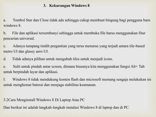 3. Kekurangan Windows 8
a. Tombol Star dan Close tidak ada sehingga cukup membuat bingung bagi pengguna baru
windows 8.
b. File dan aplikasi tersembunyi sehingga untuk membuka file harus menggunakan fitur
pencarian universal.
c. Adanya tumpang tindih pergantian yang terus menurus yang terjadi antara tile-based
metro UI dan glassy aero UI.
d. Tidak adanya pilihan untuk mengubah tiles untuk menjadi icons.
e. Sulit untuk pindah antar screen, dimana biasanya kita menggunakan fungsi Alt+ Tab
untuk berpindah layar dan aplikasi.
f. Windows 8 tidak mendukung konten flash dan microsoft memang sengaja melakukan ini
untuk menghemat baterai dan menjaga stabilitas keamanan.
3.2Cara Menginstall Windows 8 Di Laptop Atau PC
Dan berikut ini adalah langkah-langkah instalasi Windows 8 di laptop dan di PC.
 
