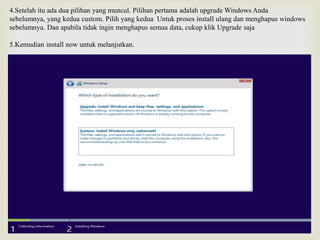 4.Setelah itu ada dua pilihan yang muncul. Pilihan pertama adalah upgrade Windows Anda
sebelumnya, yang kedua custom. Pilih yang kedua Untuk proses install ulang dan menghapus windows
sebelumnya. Dan apabila tidak ingin menghapus semua data, cukup klik Upgrade saja
5.Kemudian install now untuk melanjutkan.
 