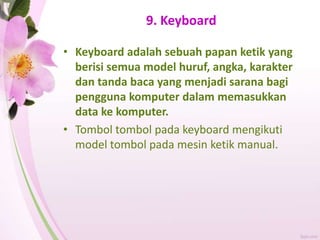 9. Keyboard
• Keyboard adalah sebuah papan ketik yang
berisi semua model huruf, angka, karakter
dan tanda baca yang menjadi sarana bagi
pengguna komputer dalam memasukkan
data ke komputer.
• Tombol tombol pada keyboard mengikuti
model tombol pada mesin ketik manual.
 