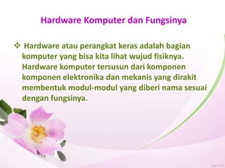 Hardware Komputer dan Fungsinya
 Hardware atau perangkat keras adalah bagian
komputer yang bisa kita lihat wujud fisiknya.
Hardware komputer tersusun dari komponen
komponen elektronika dan mekanis yang dirakit
membentuk modul-modul yang diberi nama sesuai
dengan fungsinya.
 