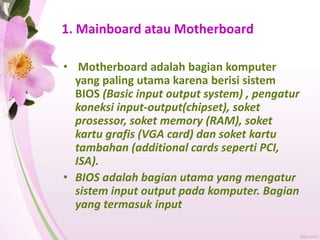 1. Mainboard atau Motherboard
• Motherboard adalah bagian komputer
yang paling utama karena berisi sistem
BIOS (Basic input output system) , pengatur
koneksi input-output(chipset), soket
prosessor, soket memory (RAM), soket
kartu grafis (VGA card) dan soket kartu
tambahan (additional cards seperti PCI,
ISA).
• BIOS adalah bagian utama yang mengatur
sistem input output pada komputer. Bagian
yang termasuk input
 