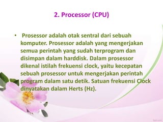 2. Processor (CPU)
• Prosessor adalah otak sentral dari sebuah
komputer. Prosessor adalah yang mengerjakan
semua perintah yang sudah terprogram dan
disimpan dalam harddisk. Dalam prosessor
dikenal istilah frekuensi clock, yaitu kecepatan
sebuah prosessor untuk mengerjakan perintah
program dalam satu detik. Satuan frekuensi Clock
dinyatakan dalam Herts (Hz).
 