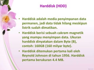 Harddisk (HDD)
• Harddisk adalah media penyimpanan data
permanen, jadi data tidak hilang meskipun
listrik sudah dimatikan.
• Harddisk berisi sebuah cakram magnetik
yang mampu menyimpan data. Ukuran
harddisk dinyatakan dalam Byte (B),
contoh: 160GB (160 milyar byte).
• Harddisk ditemukan pertama kali oleh
Reynold Johnson di tahun 1956. Harddisk
pertama berukuran 4.4 MB.
 