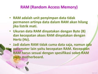 RAM (Random Access Memory)
• RAM adalah unit penyimpan data tidak
permanen artinya data dalam RAM akan hilang
jika listrik mati.
• Ukuran data RAM dinyatakan dengan Byte (B)
dan kecepatan akses RAM dinyatakan dengan
Hertz (Hz).
• Jadi dalam RAM tidak cuma data saja, namun ada
parameter lain yaitu kecepatan RAM. Kecepatan
RAM harus sesuai dengan spesifikasi soket RAM
pada motherboard.
 