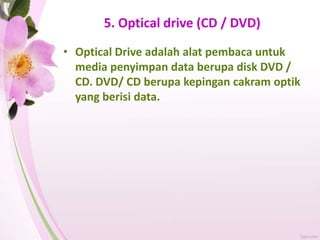 5. Optical drive (CD / DVD)
• Optical Drive adalah alat pembaca untuk
media penyimpan data berupa disk DVD /
CD. DVD/ CD berupa kepingan cakram optik
yang berisi data.
 
