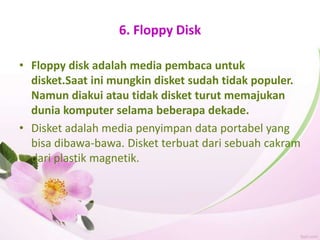 6. Floppy Disk
• Floppy disk adalah media pembaca untuk
disket.Saat ini mungkin disket sudah tidak populer.
Namun diakui atau tidak disket turut memajukan
dunia komputer selama beberapa dekade.
• Disket adalah media penyimpan data portabel yang
bisa dibawa-bawa. Disket terbuat dari sebuah cakram
dari plastik magnetik.
 