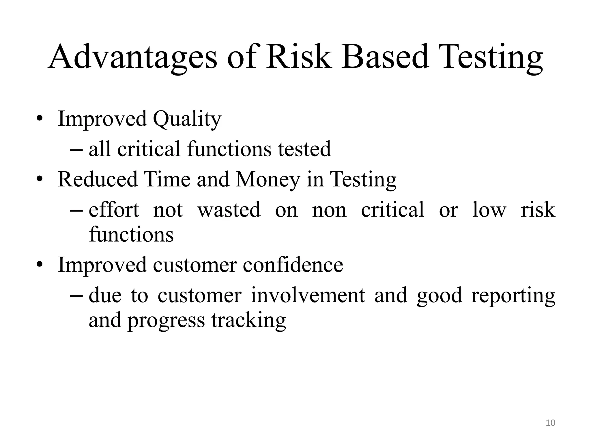 Advantages of Risk Based Testing
• Improved Quality
– all critical functions tested
• Reduced Time and Money in Testing
– effort not wasted on non critical or low risk
functions
• Improved customer confidence
– due to customer involvement and good reporting
and progress tracking
10
 