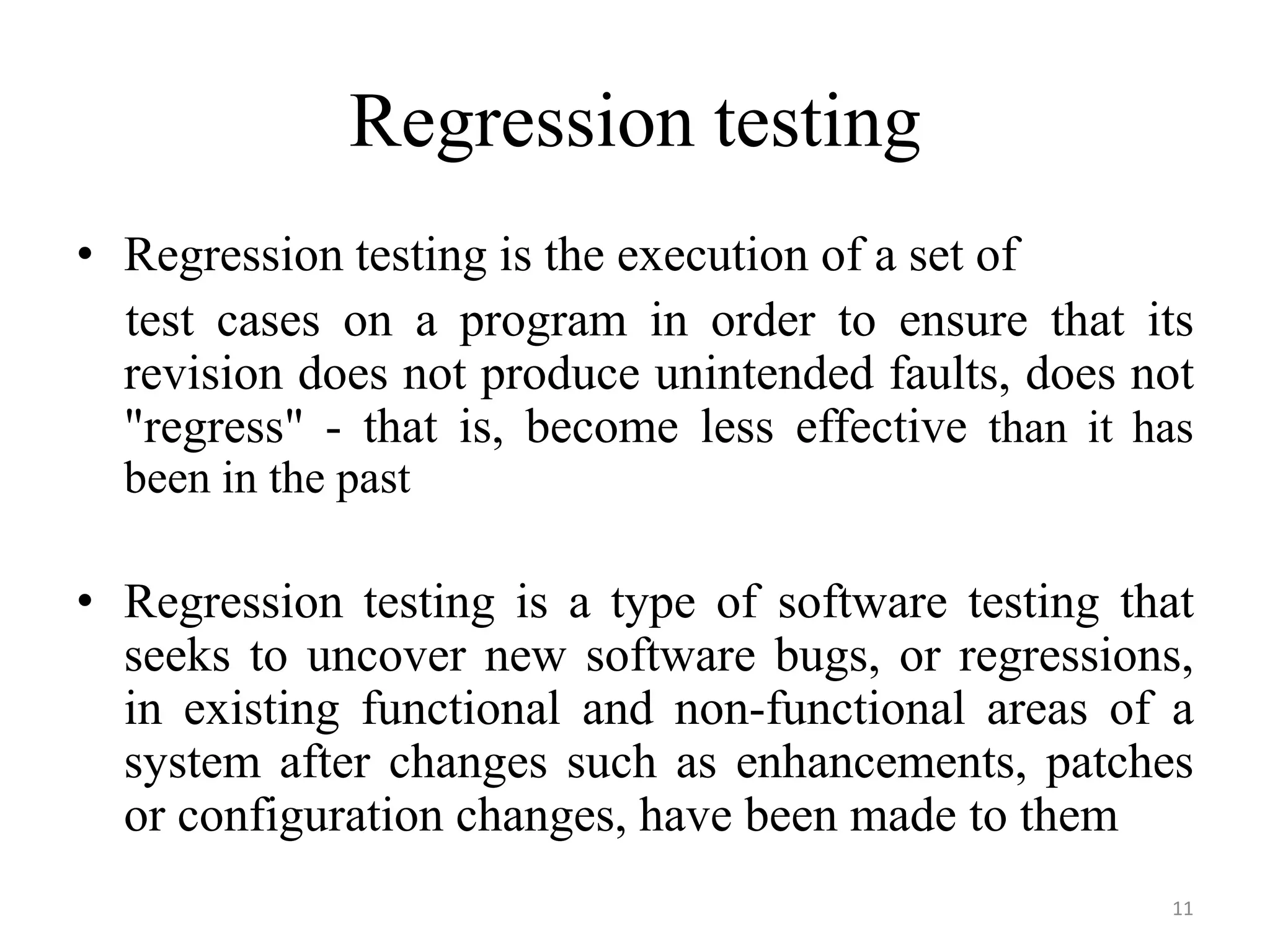 Regression testing
• Regression testing is the execution of a set of
test cases on a program in order to ensure that its
revision does not produce unintended faults, does not
"regress" - that is, become less effective than it has
been in the past
• Regression testing is a type of software testing that
seeks to uncover new software bugs, or regressions,
in existing functional and non-functional areas of a
system after changes such as enhancements, patches
or configuration changes, have been made to them
11
 