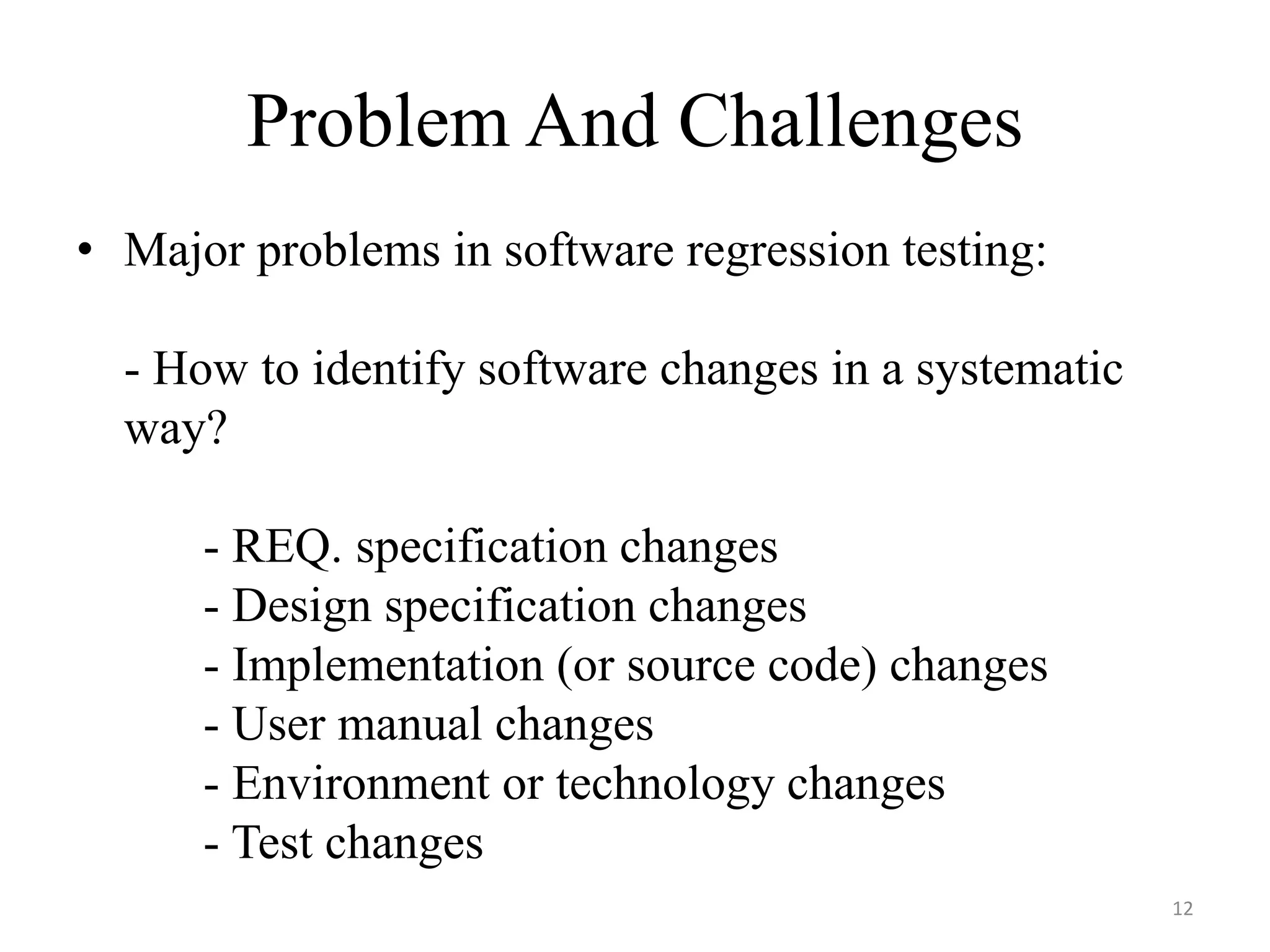 Problem And Challenges
• Major problems in software regression testing:
- How to identify software changes in a systematic
way?
- REQ. specification changes
- Design specification changes
- Implementation (or source code) changes
- User manual changes
- Environment or technology changes
- Test changes
12
 