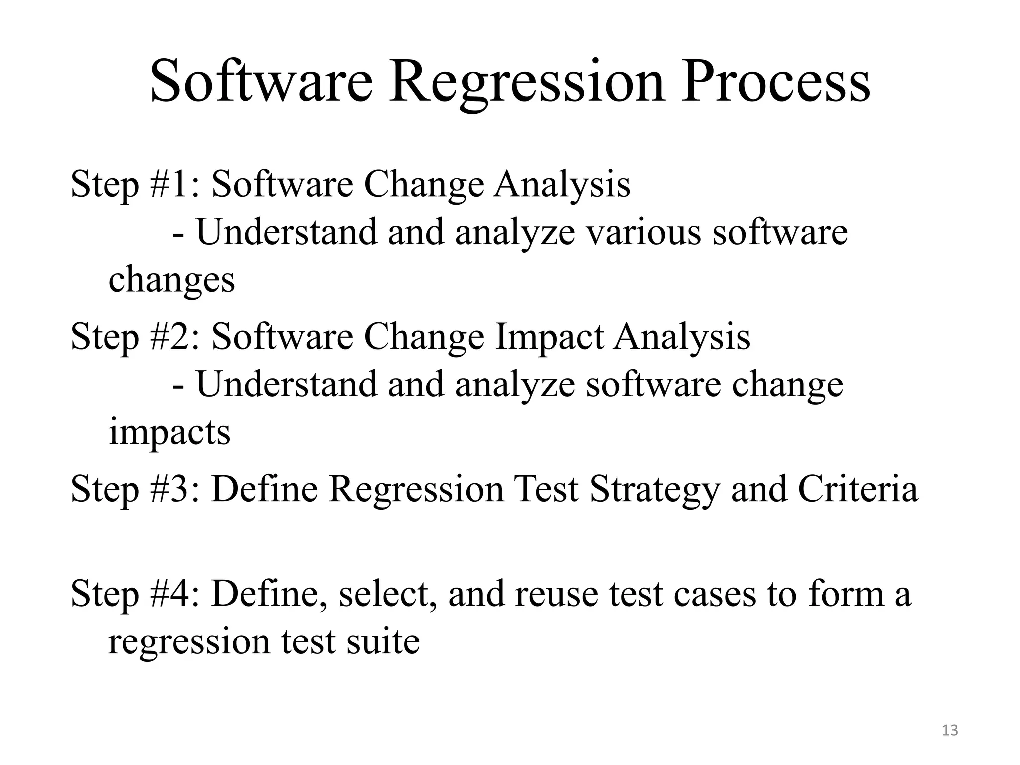 Software Regression Process
Step #1: Software Change Analysis
- Understand and analyze various software
changes
Step #2: Software Change Impact Analysis
- Understand and analyze software change
impacts
Step #3: Define Regression Test Strategy and Criteria
Step #4: Define, select, and reuse test cases to form a
regression test suite
13
 