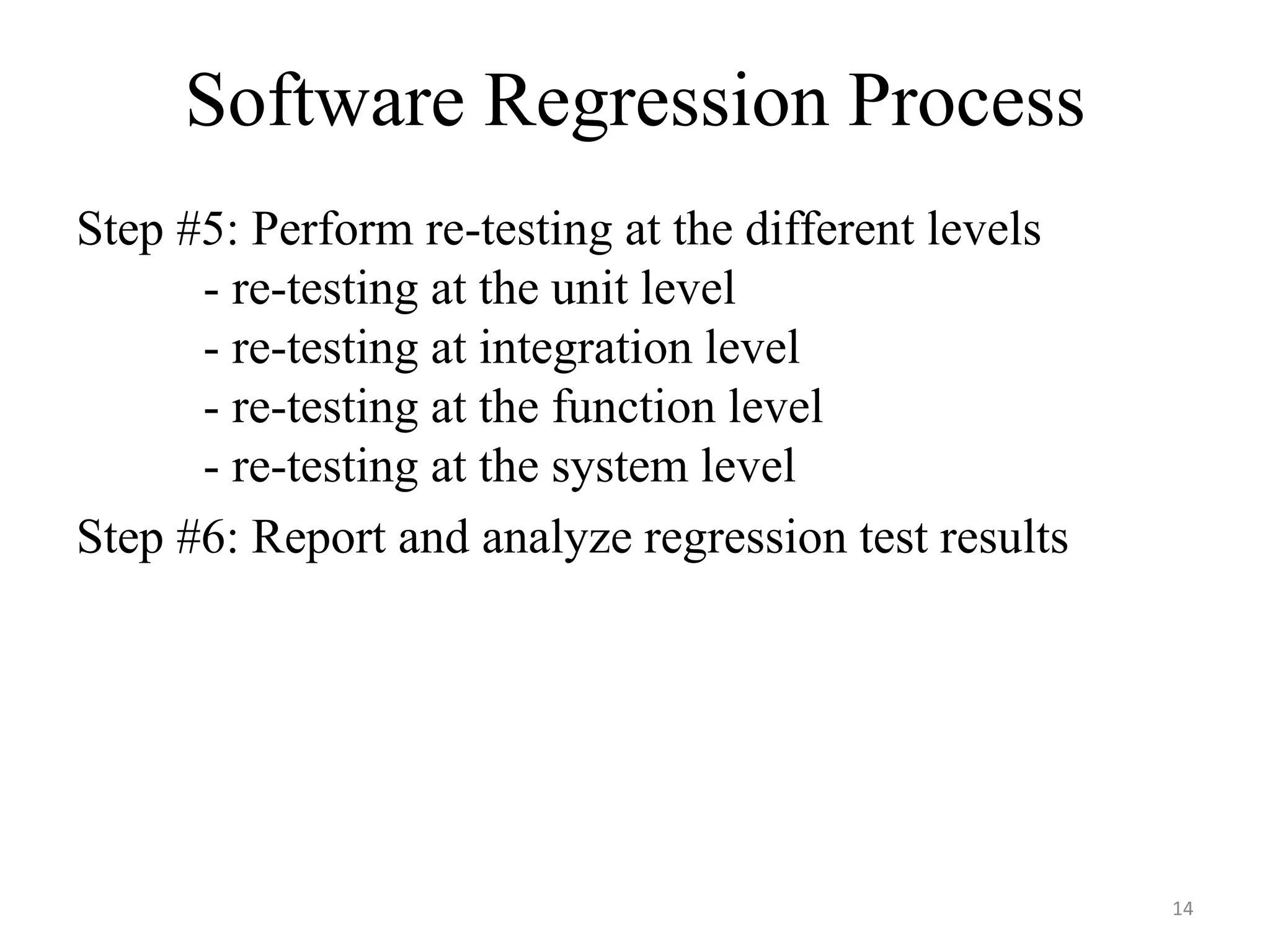 Software Regression Process
Step #5: Perform re-testing at the different levels
- re-testing at the unit level
- re-testing at integration level
- re-testing at the function level
- re-testing at the system level
Step #6: Report and analyze regression test results
14
 