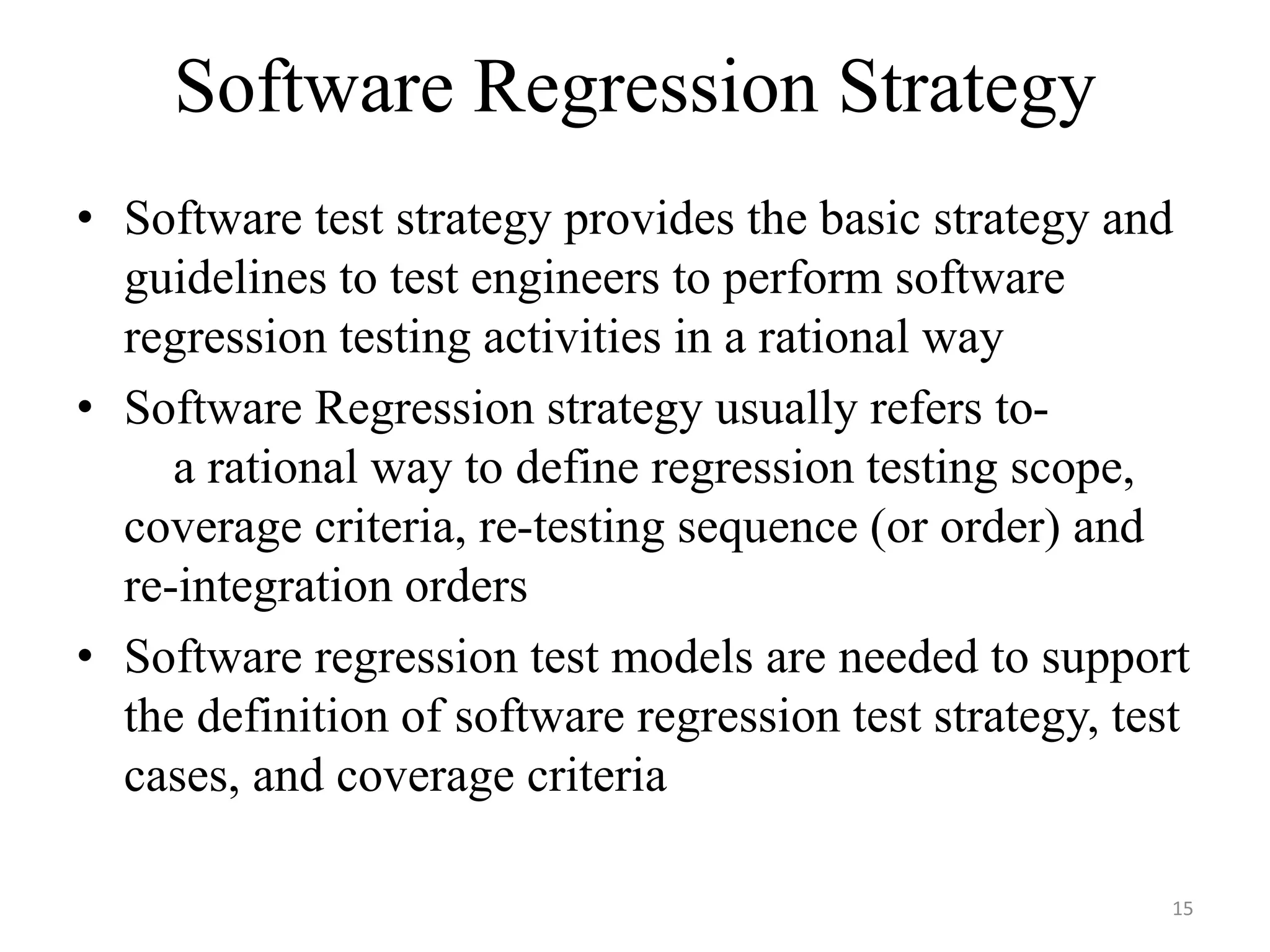 Software Regression Strategy
• Software test strategy provides the basic strategy and
guidelines to test engineers to perform software
regression testing activities in a rational way
• Software Regression strategy usually refers to-
a rational way to define regression testing scope,
coverage criteria, re-testing sequence (or order) and
re-integration orders
• Software regression test models are needed to support
the definition of software regression test strategy, test
cases, and coverage criteria
15
 