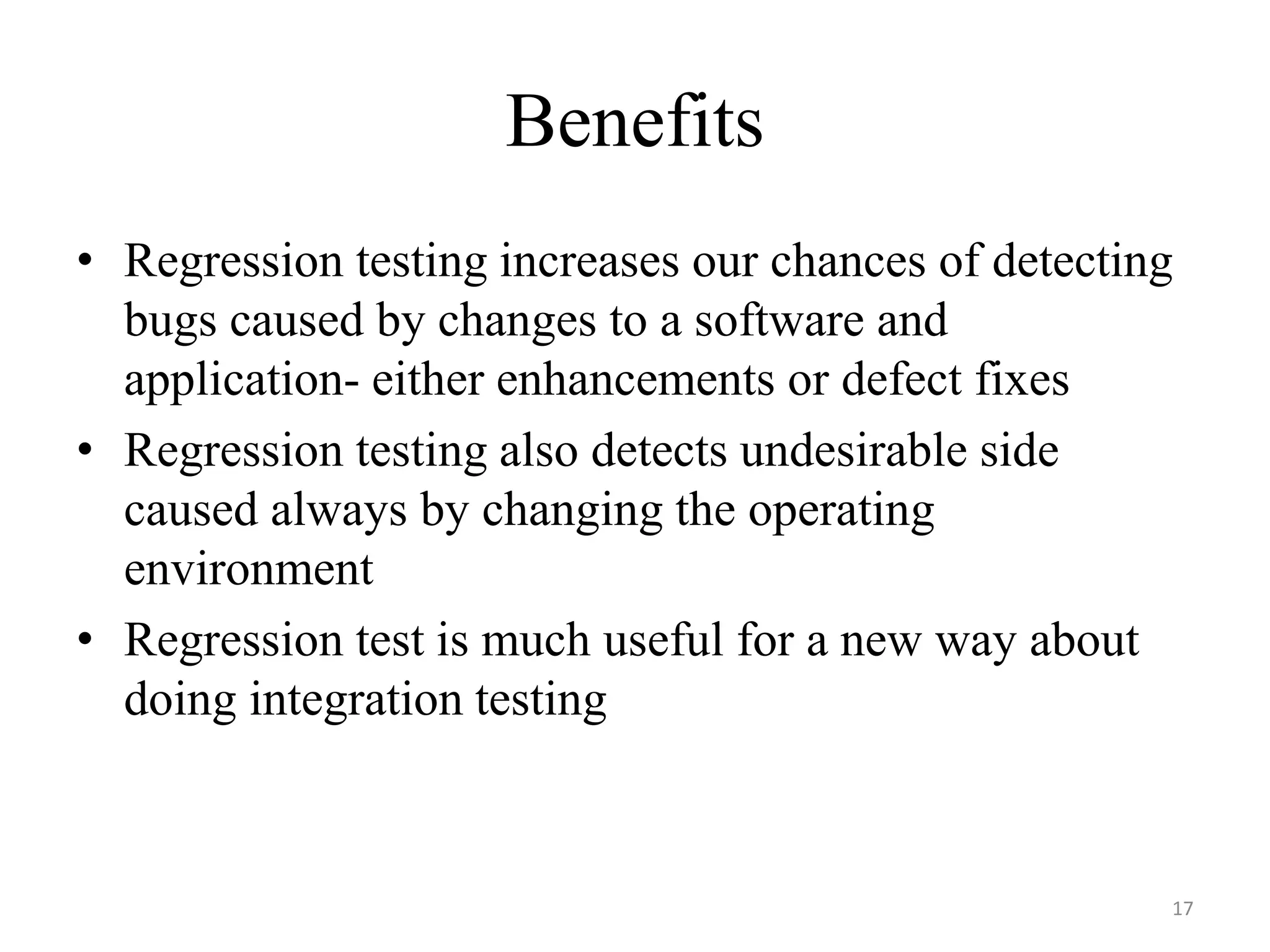 Benefits
• Regression testing increases our chances of detecting
bugs caused by changes to a software and
application- either enhancements or defect fixes
• Regression testing also detects undesirable side
caused always by changing the operating
environment
• Regression test is much useful for a new way about
doing integration testing
17
 