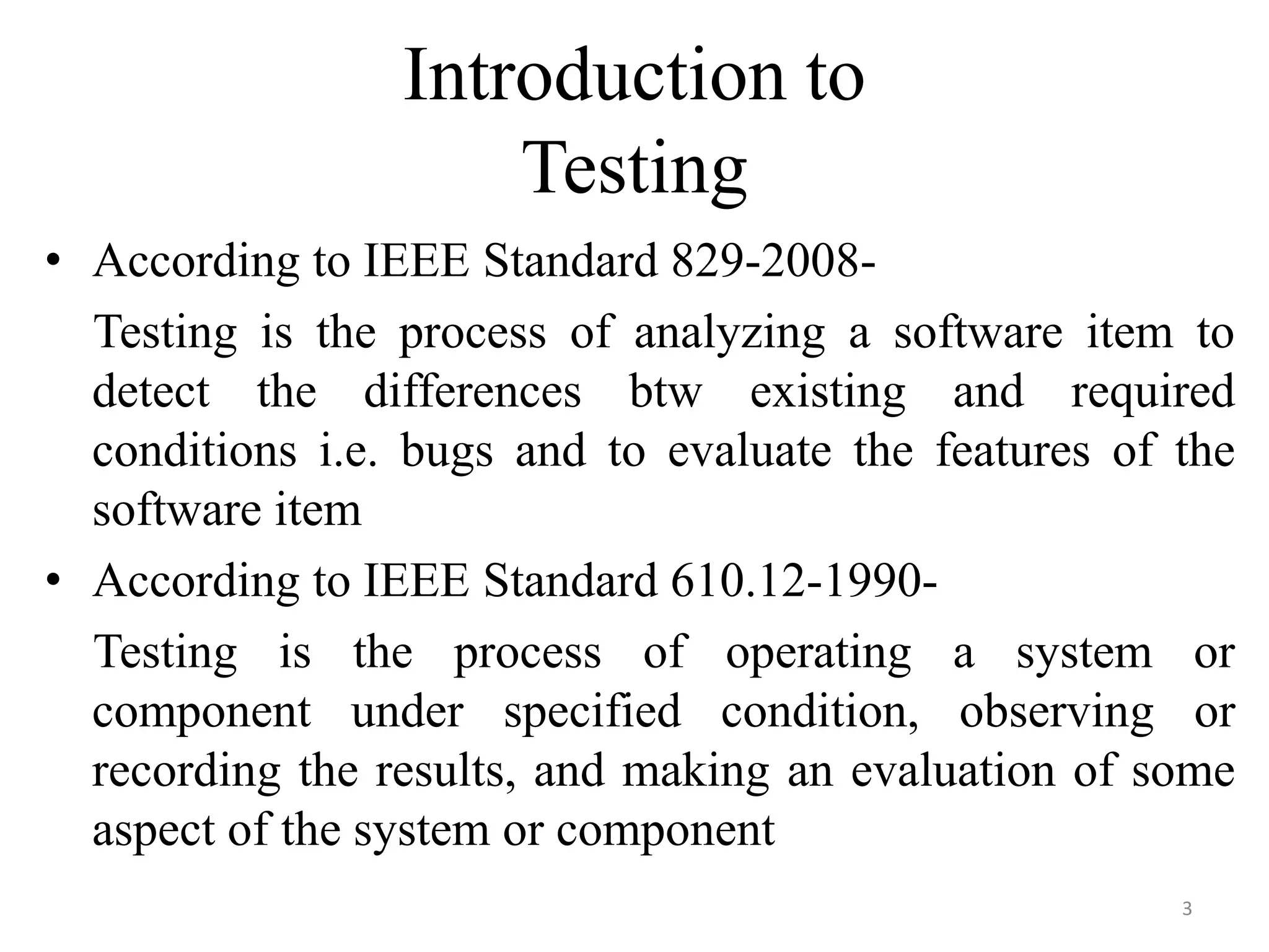 Introduction to
Testing
• According to IEEE Standard 829-2008-
Testing is the process of analyzing a software item to
detect the differences btw existing and required
conditions i.e. bugs and to evaluate the features of the
software item
• According to IEEE Standard 610.12-1990-
Testing is the process of operating a system or
component under specified condition, observing or
recording the results, and making an evaluation of some
aspect of the system or component
3
 