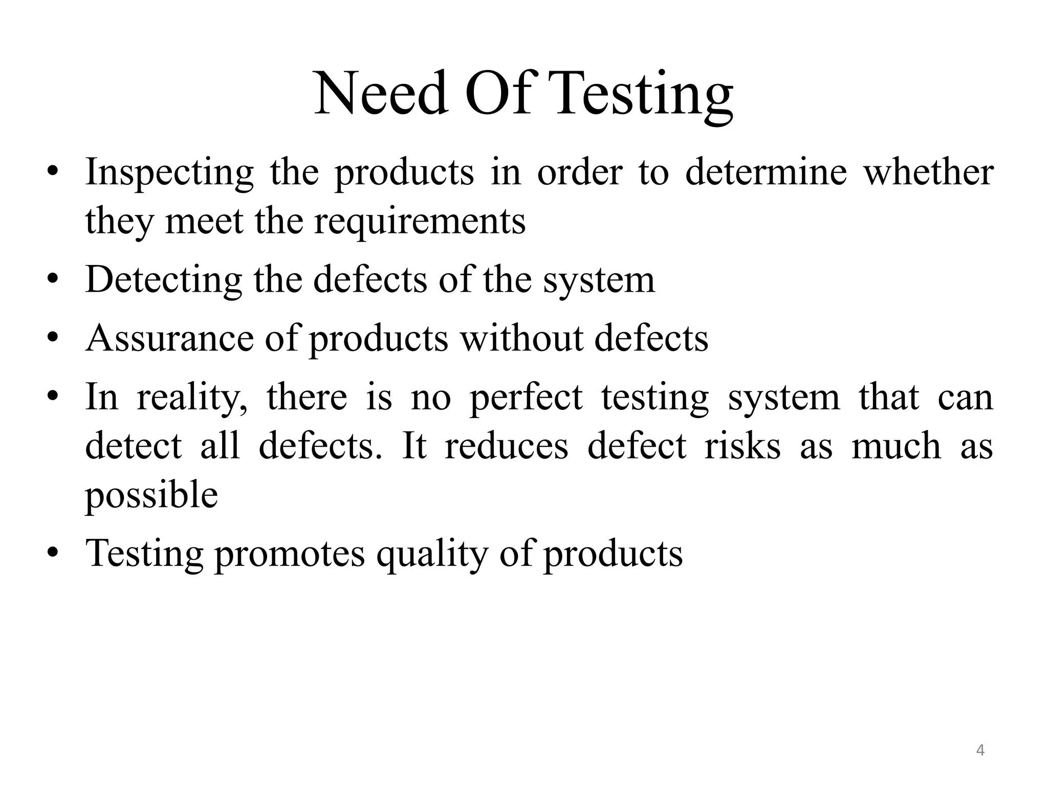 Need Of Testing
• Inspecting the products in order to determine whether
they meet the requirements
• Detecting the defects of the system
• Assurance of products without defects
• In reality, there is no perfect testing system that can
detect all defects. It reduces defect risks as much as
possible
• Testing promotes quality of products
4
 