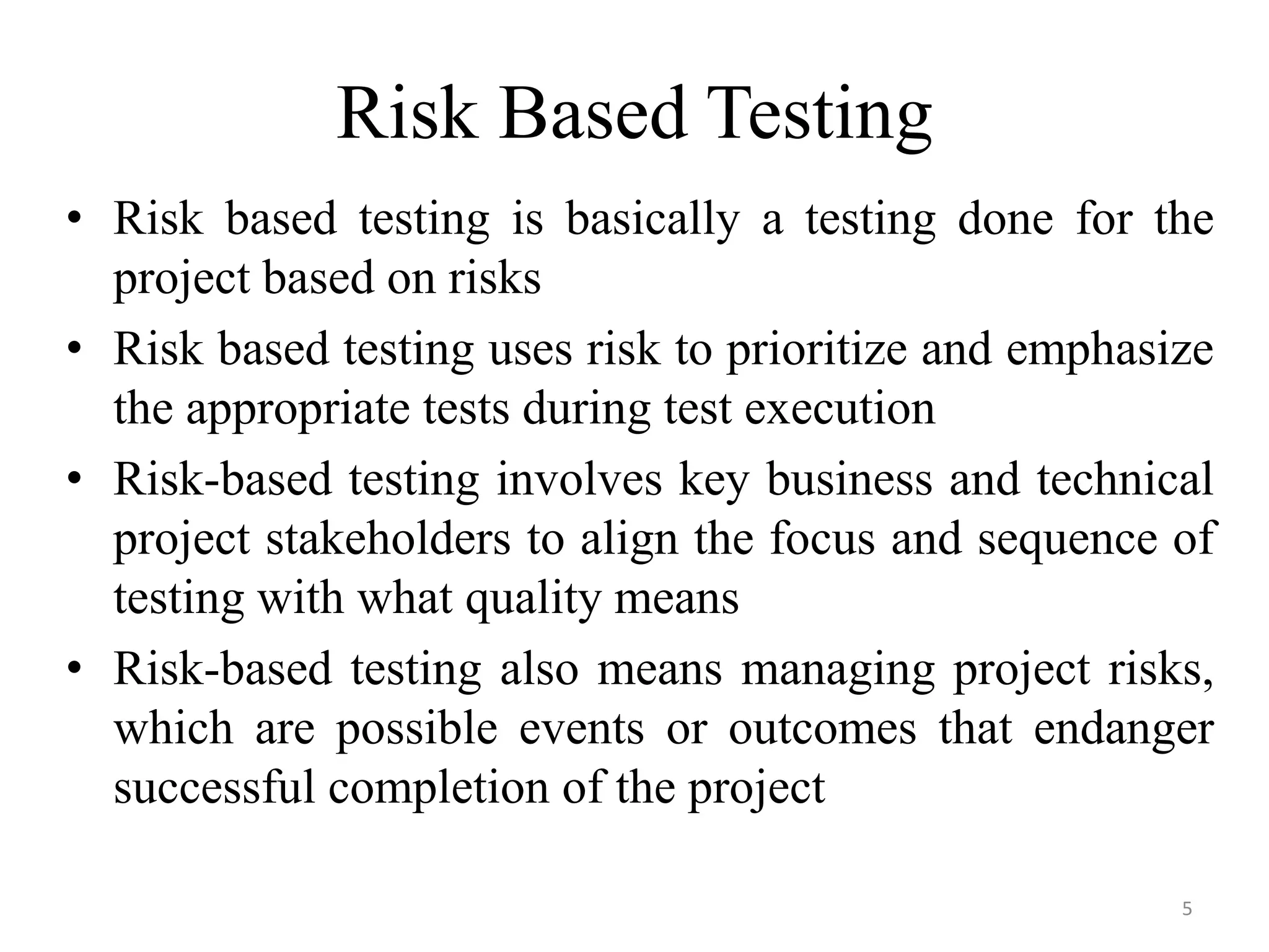 Risk Based Testing
• Risk based testing is basically a testing done for the
project based on risks
• Risk based testing uses risk to prioritize and emphasize
the appropriate tests during test execution
• Risk-based testing involves key business and technical
project stakeholders to align the focus and sequence of
testing with what quality means
• Risk-based testing also means managing project risks,
which are possible events or outcomes that endanger
successful completion of the project
5
 