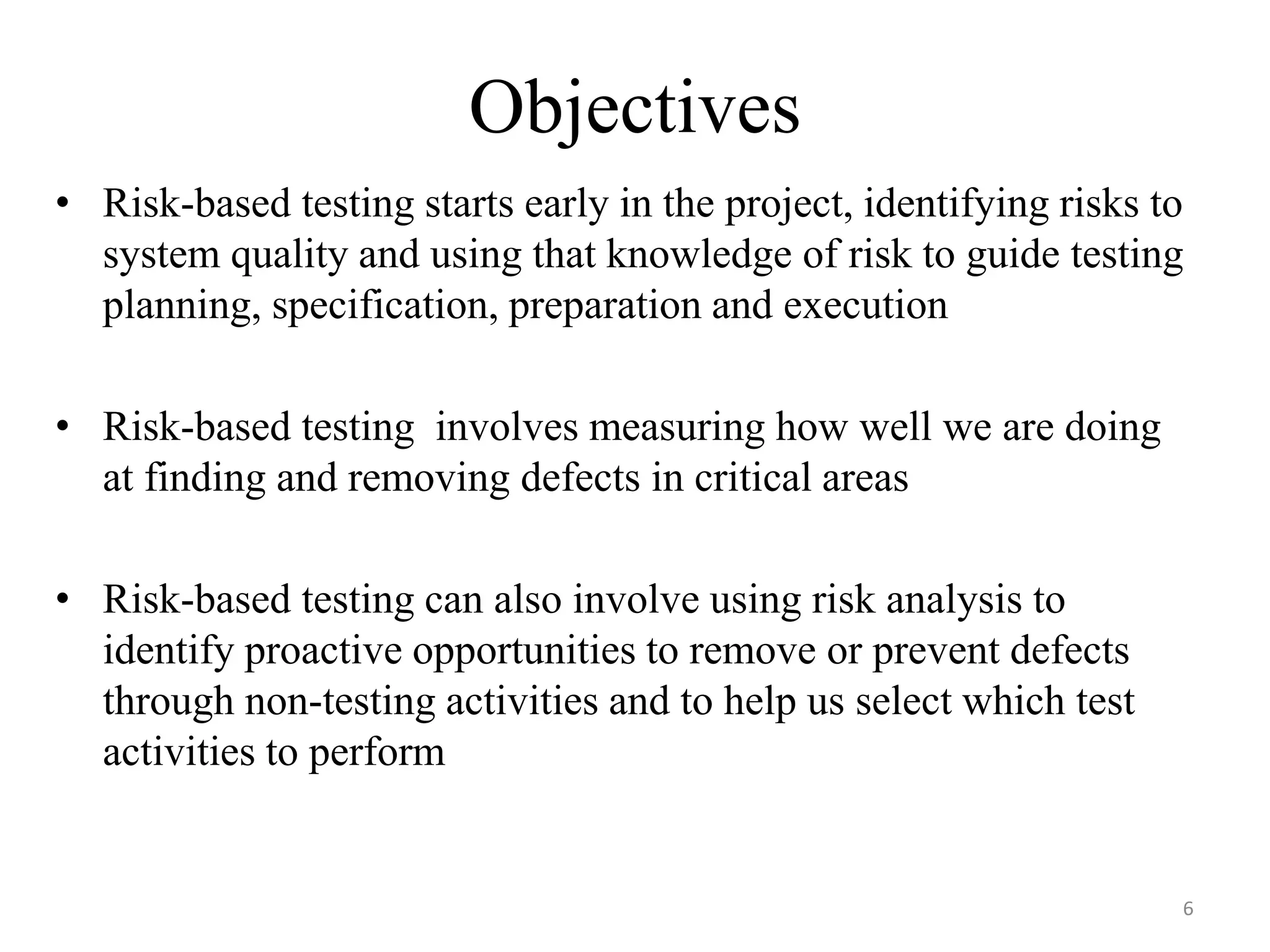 Objectives
• Risk-based testing starts early in the project, identifying risks to
system quality and using that knowledge of risk to guide testing
planning, specification, preparation and execution
• Risk-based testing involves measuring how well we are doing
at finding and removing defects in critical areas
• Risk-based testing can also involve using risk analysis to
identify proactive opportunities to remove or prevent defects
through non-testing activities and to help us select which test
activities to perform
6
 