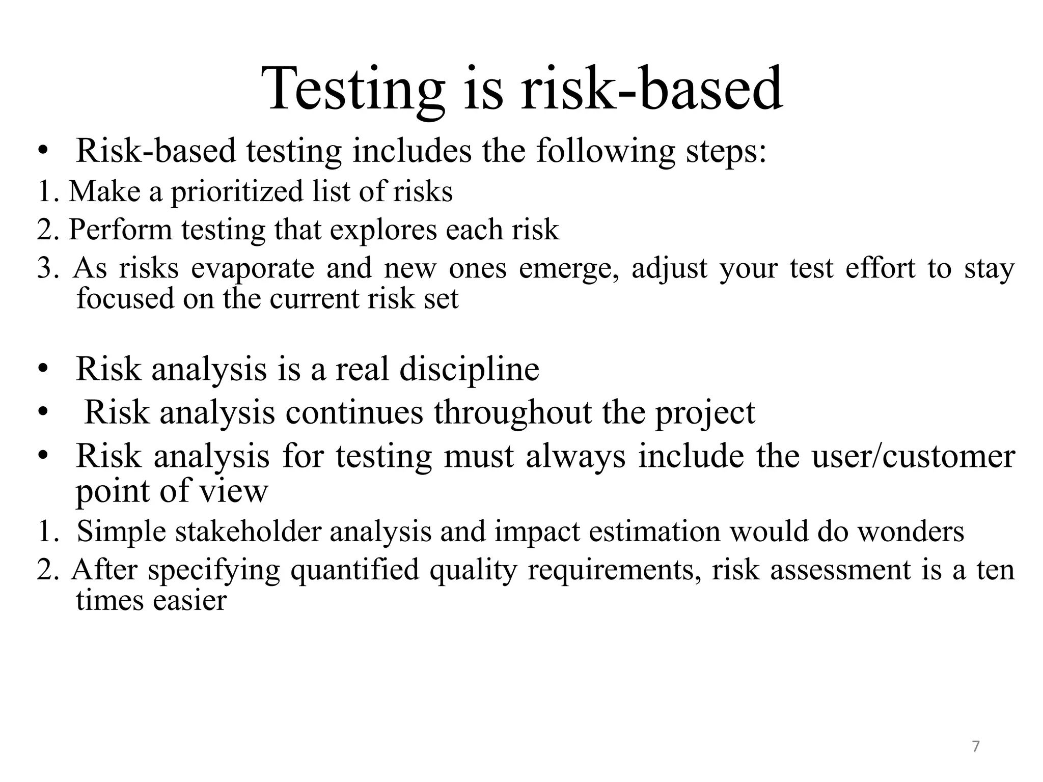 Testing is risk-based
• Risk-based testing includes the following steps:
1. Make a prioritized list of risks
2. Perform testing that explores each risk
3. As risks evaporate and new ones emerge, adjust your test effort to stay
focused on the current risk set
• Risk analysis is a real discipline
• Risk analysis continues throughout the project
• Risk analysis for testing must always include the user/customer
point of view
1. Simple stakeholder analysis and impact estimation would do wonders
2. After specifying quantified quality requirements, risk assessment is a ten
times easier
7
 