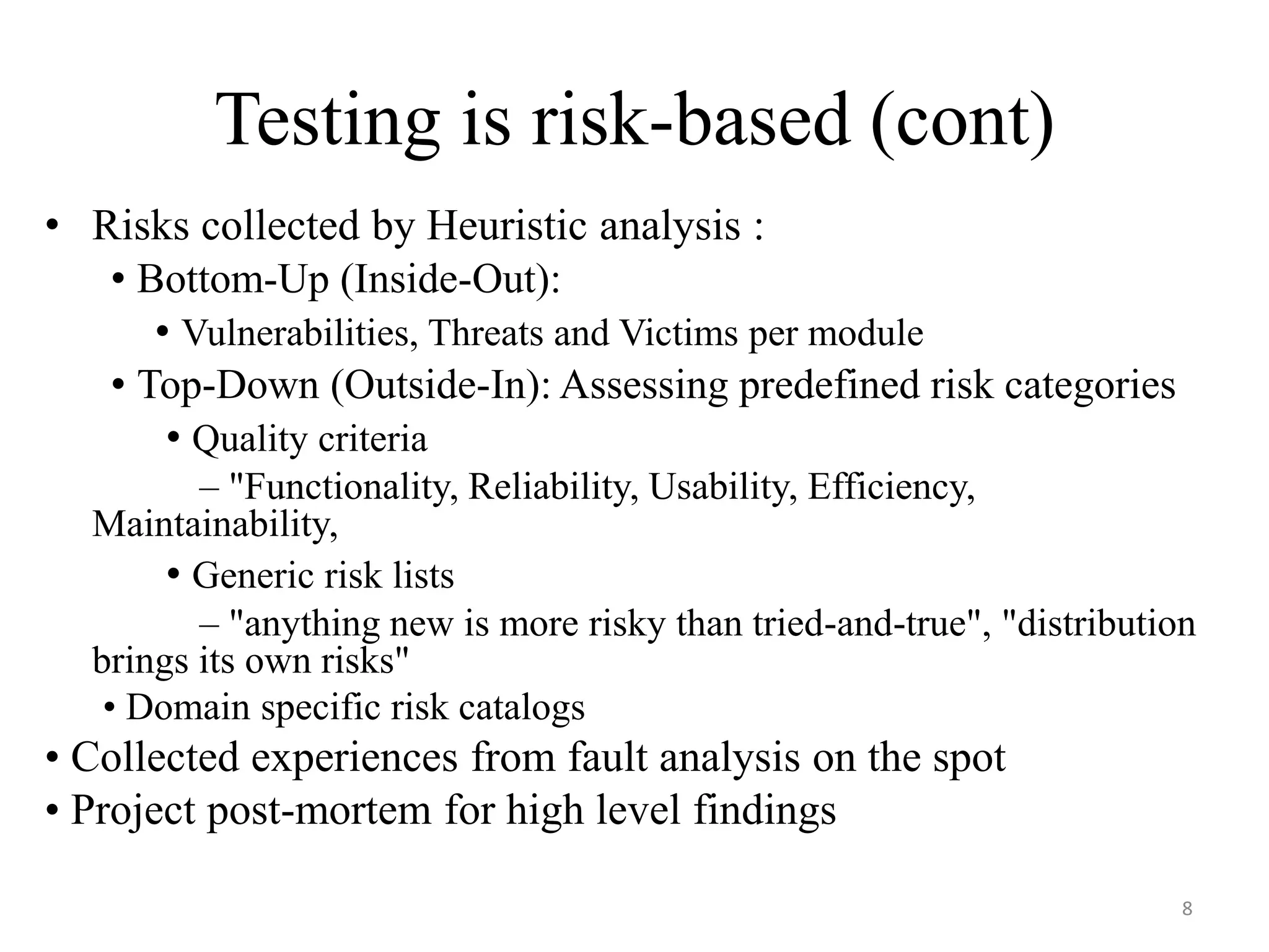 Testing is risk-based (cont)
• Risks collected by Heuristic analysis :
• Bottom-Up (Inside-Out):
• Vulnerabilities, Threats and Victims per module
• Top-Down (Outside-In): Assessing predefined risk categories
• Quality criteria
– "Functionality, Reliability, Usability, Efficiency,
Maintainability,
• Generic risk lists
– "anything new is more risky than tried-and-true", "distribution
brings its own risks"
• Domain specific risk catalogs
• Collected experiences from fault analysis on the spot
• Project post-mortem for high level findings
8
 