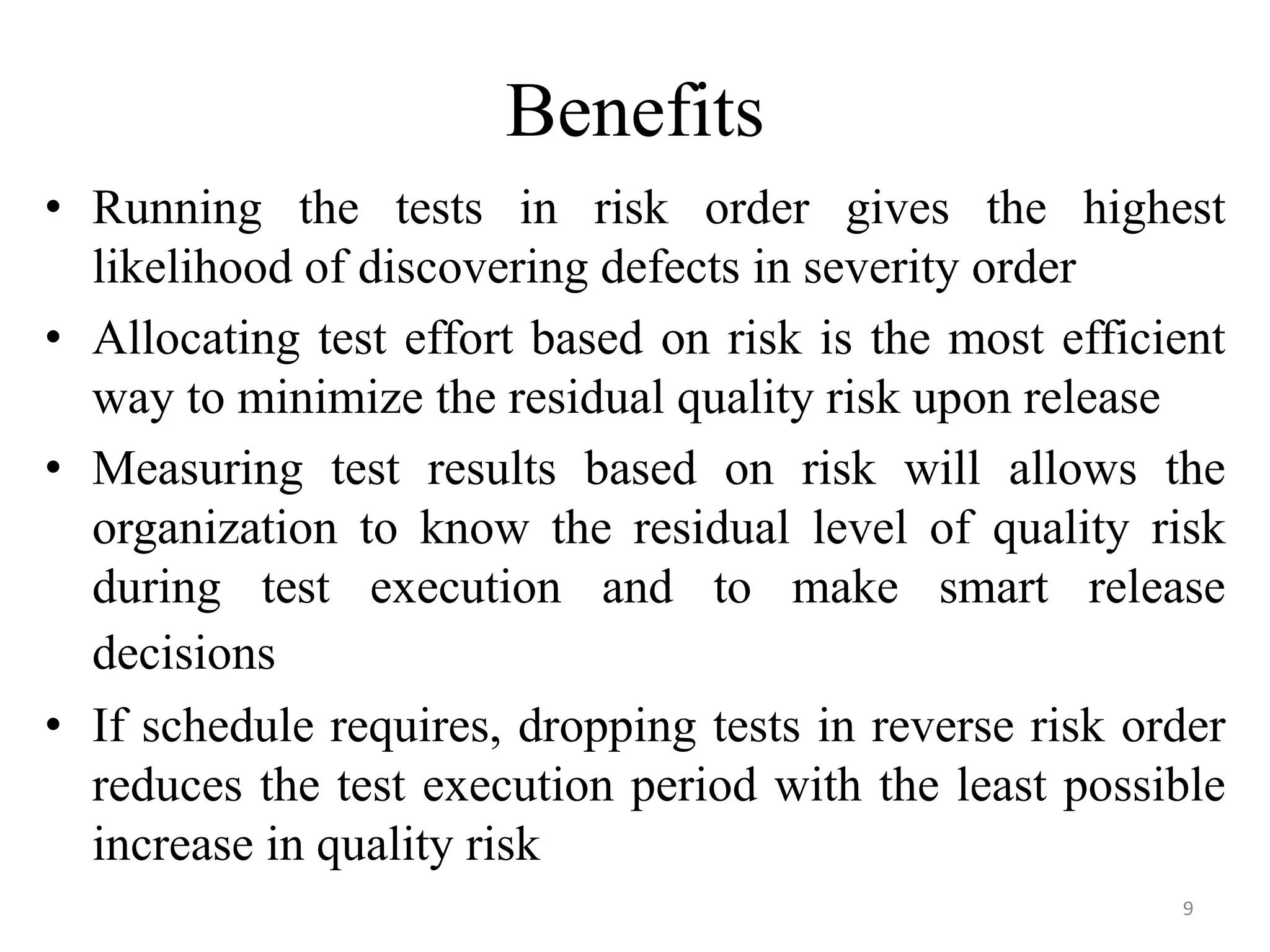 Benefits
• Running the tests in risk order gives the highest
likelihood of discovering defects in severity order
• Allocating test effort based on risk is the most efficient
way to minimize the residual quality risk upon release
• Measuring test results based on risk will allows the
organization to know the residual level of quality risk
during test execution and to make smart release
decisions
• If schedule requires, dropping tests in reverse risk order
reduces the test execution period with the least possible
increase in quality risk
9
 