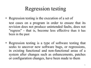 Regression testing
• Regression testing is the execution of a set of
test cases on a program in order to ensure that its
revision does not produce unintended faults, does not
"regress" - that is, become less effective than it has
been in the past
• Regression testing is a type of software testing that
seeks to uncover new software bugs, or regressions,
in existing functional and non-functional areas of a
system after changes such as enhancements, patches
or configuration changes, have been made to them
11
 