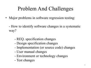 Problem And Challenges
• Major problems in software regression testing:
- How to identify software changes in a systematic
way?
- REQ. specification changes
- Design specification changes
- Implementation (or source code) changes
- User manual changes
- Environment or technology changes
- Test changes
12
 