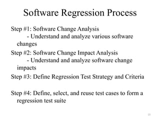 Software Regression Process
Step #1: Software Change Analysis
- Understand and analyze various software
changes
Step #2: Software Change Impact Analysis
- Understand and analyze software change
impacts
Step #3: Define Regression Test Strategy and Criteria
Step #4: Define, select, and reuse test cases to form a
regression test suite
13
 