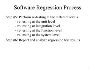 Software Regression Process
Step #5: Perform re-testing at the different levels
- re-testing at the unit level
- re-testing at integration level
- re-testing at the function level
- re-testing at the system level
Step #6: Report and analyze regression test results
14
 