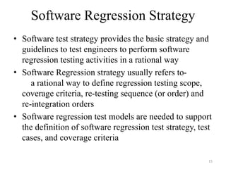 Software Regression Strategy
• Software test strategy provides the basic strategy and
guidelines to test engineers to perform software
regression testing activities in a rational way
• Software Regression strategy usually refers to-
a rational way to define regression testing scope,
coverage criteria, re-testing sequence (or order) and
re-integration orders
• Software regression test models are needed to support
the definition of software regression test strategy, test
cases, and coverage criteria
15
 