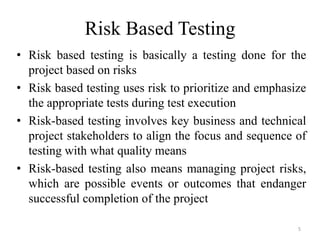 Risk Based Testing
• Risk based testing is basically a testing done for the
project based on risks
• Risk based testing uses risk to prioritize and emphasize
the appropriate tests during test execution
• Risk-based testing involves key business and technical
project stakeholders to align the focus and sequence of
testing with what quality means
• Risk-based testing also means managing project risks,
which are possible events or outcomes that endanger
successful completion of the project
5
 