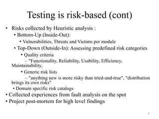 Testing is risk-based (cont)
• Risks collected by Heuristic analysis :
• Bottom-Up (Inside-Out):
• Vulnerabilities, Threats and Victims per module
• Top-Down (Outside-In): Assessing predefined risk categories
• Quality criteria
– "Functionality, Reliability, Usability, Efficiency,
Maintainability,
• Generic risk lists
– "anything new is more risky than tried-and-true", "distribution
brings its own risks"
• Domain specific risk catalogs
• Collected experiences from fault analysis on the spot
• Project post-mortem for high level findings
8
 