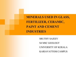 MINERALS USED IN GLASS,
FERTILIZER, CERAMIC,
PAINT AND CEMENT
INDUSTRIES
SRUTHY SAJEEV
S4 MSC GEOLOGY
UNIVERSITY OF KERALA
KARIAVATTOM CAMPUS
 