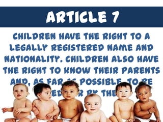 Article 7 4
         Article
  Children have the right to a
 legally registered name and
nationality. Children also have
the right to know their parents
 and, as far as possible, to be
       cared for by them.
 