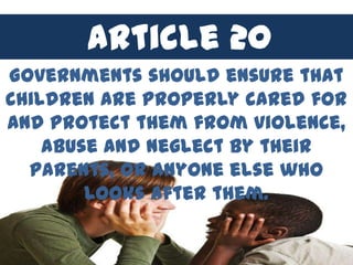 Article 20
Governments should ensure that
children are properly cared for
and protect them from violence,
    abuse and neglect by their
  parents, or anyone else who
        looks after them.
 