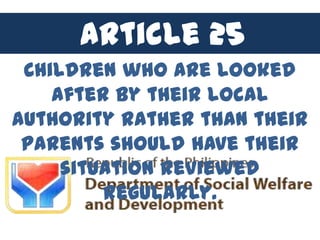 Article 25
 Children who are looked
    after by their local
authority rather than their
 parents should have their
     situation reviewed
         regularly.
 