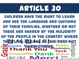 Article 30
  Children have the right to learn
 and use the language and customs
 of their families, whether or not
 these are shared by the majority
of the people in the country where
 they live, as long as this does not
            harm others.
 