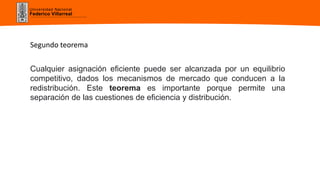 Universidad Nacional
Federico Villarreal
Segundo teorema
Cualquier asignación eficiente puede ser alcanzada por un equilibrio
competitivo, dados los mecanismos de mercado que conducen a la
redistribución. Este teorema es importante porque permite una
separación de las cuestiones de eficiencia y distribución.
 