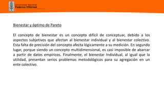 Universidad Nacional
Federico Villarreal
Bienestar y óptimo de Pareto
El concepto de bienestar es un concepto difícil de conceptuar, debido a los
aspectos subjetivos que afectan al bienestar individual y al bienestar colectivo.
Esta falta de precisión del concepto afecta lógicamente a su medición. En segundo
lugar, porque siendo un concepto multidimensional, es casi imposible de abarcar
a partir de datos empíricos. Finalmente, el bienestar Individual, al igual que la
utilidad, presentan serios problemas metodológicos para su agregación en un
ente colectivo.
 