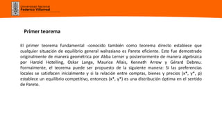 Universidad Nacional
Federico Villarreal
El primer teorema fundamental -conocido también como teorema directo establece que
cualquier situación de equilibrio general walrasiano es Pareto eficiente. Esto fue demostrado
originalmente de manera geométrica por Abba Lerner y posteriormente de manera algebraica
por Harold Hotelling, Oskar Lange, Maurice Allais, Kenneth Arrow y Gérard Debreu.
Formalmente, el teorema puede ser propuesto de la siguiente manera: Si las preferencias
locales se satisfacen inicialmente y si la relación entre compras, bienes y precios (x*, y*, p)
establece un equilibrio competitivo, entonces (x*, y*) es una distribución óptima en el sentido
de Pareto.
Primer teorema
 
