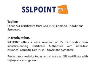 Tagline
Cheap SSL certificates from GeoTrust, Comodo, Thawte and
Symantec.
Introduction.
SSLPOINT offers a wide selection of SSL certificates from
industry-leading Certificate Authorities with ultra-fast
issuance: Comodo, GeoTrust, Thawte and Symantec.
Protect your website today and choose an SSL certificate with
high-grade encryption !
 