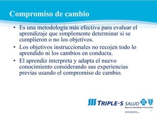 Compromiso de cambio   Es   una metodología más efectiva para evaluar el aprendizaje que simplemente determinar si se cumplieron o no los objetivos. Los objetivos instruccionales no recojen todo lo aprendido ni los cambios en conducta. El aprendiz interpreta y adapta el nuevo conocimiento considerando sus experiencias previas usando el compromiso de cambio. 