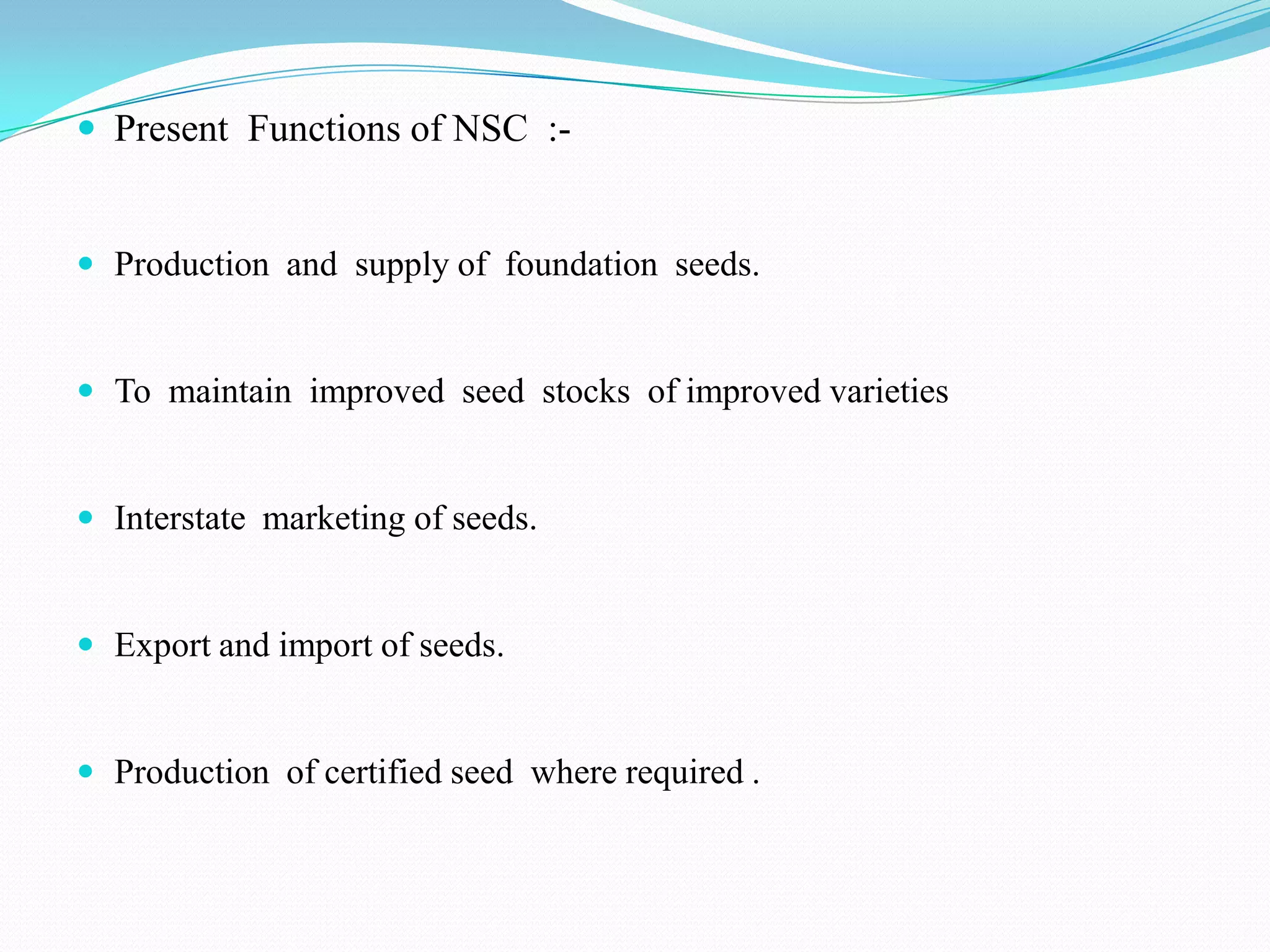  Present Functions of NSC :-


 Production and supply of foundation seeds.


 To maintain improved seed stocks of improved varieties


 Interstate marketing of seeds.


 Export and import of seeds.


 Production of certified seed where required .
 