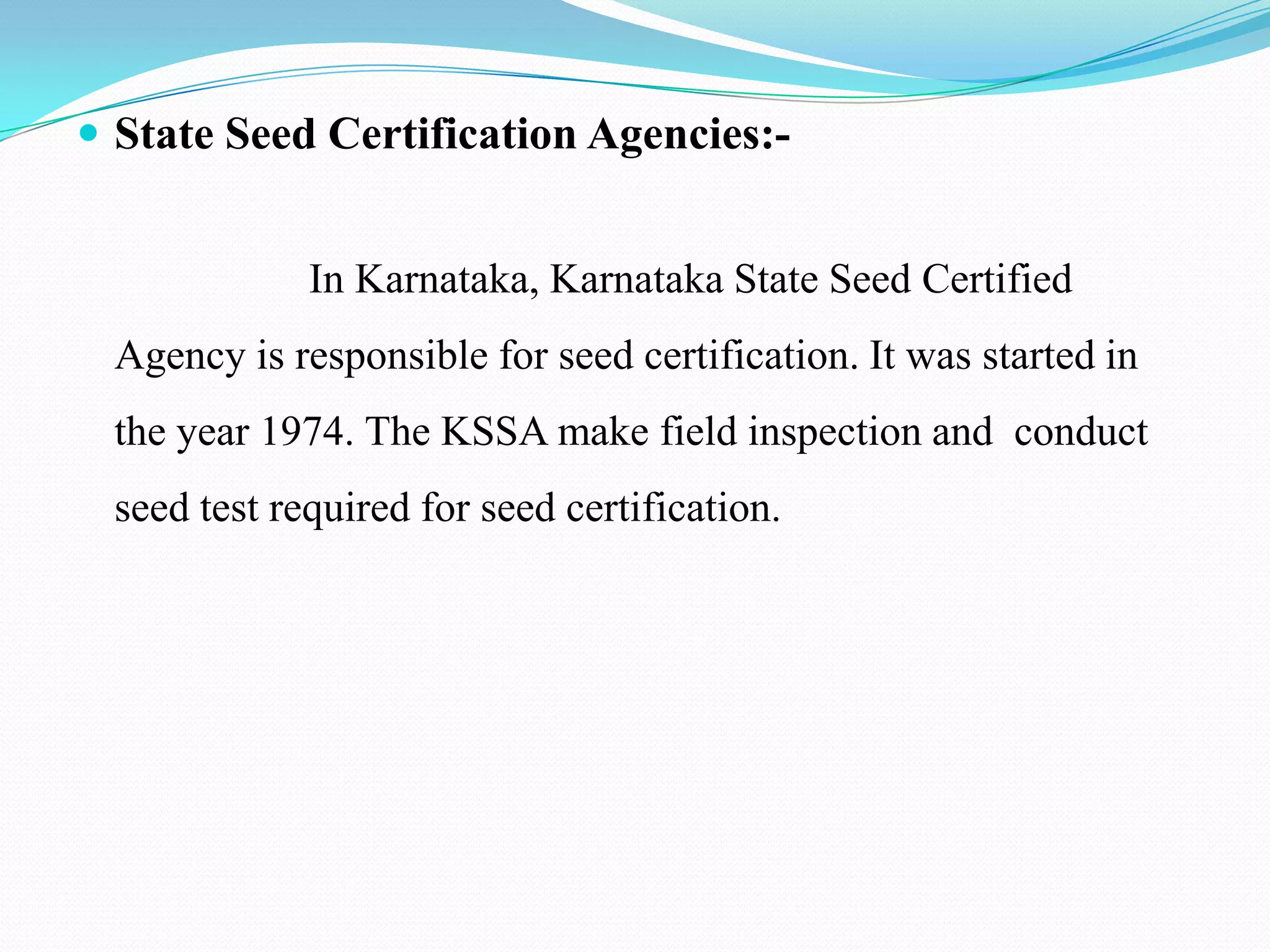  State Seed Certification Agencies:-


             In Karnataka, Karnataka State Seed Certified
 Agency is responsible for seed certification. It was started in
 the year 1974. The KSSA make field inspection and conduct
 seed test required for seed certification.
 
