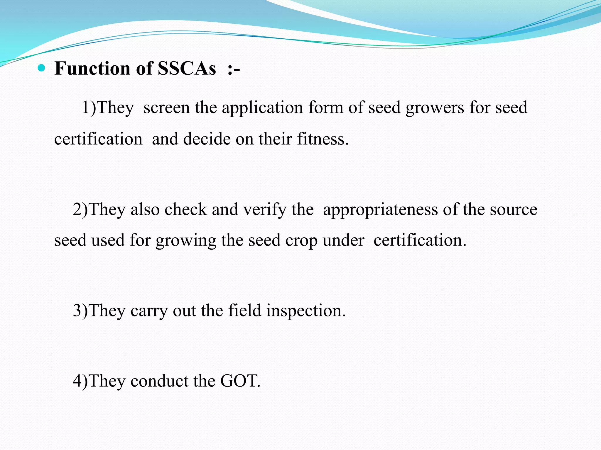  Function of SSCAs :-

    1)They screen the application form of seed growers for seed
 certification and decide on their fitness.


   2)They also check and verify the appropriateness of the source
 seed used for growing the seed crop under certification.


   3)They carry out the field inspection.


   4)They conduct the GOT.
 