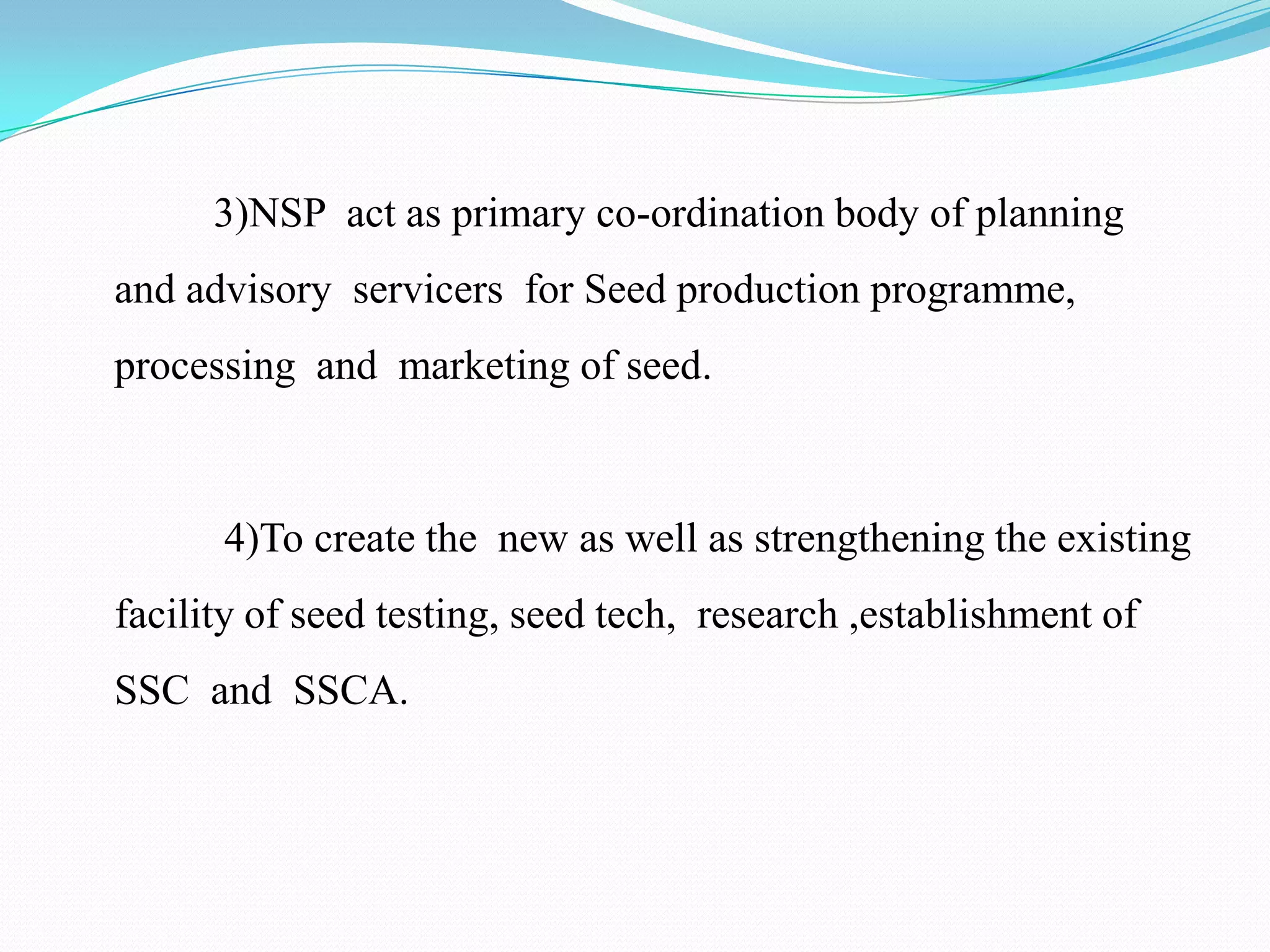 3)NSP act as primary co-ordination body of planning
and advisory servicers for Seed production programme,
processing and marketing of seed.



      4)To create the new as well as strengthening the existing
facility of seed testing, seed tech, research ,establishment of
SSC and SSCA.
 