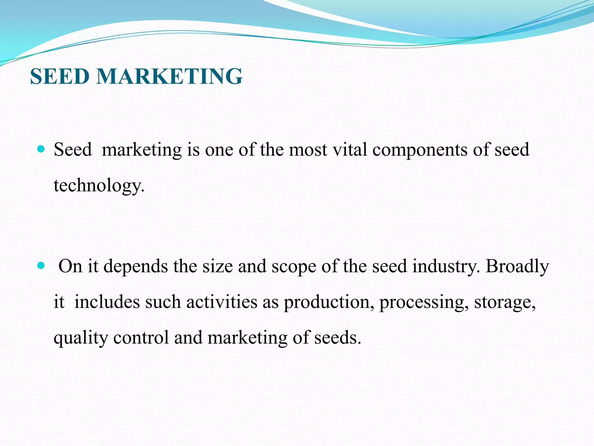 SEED MARKETING


 Seed marketing is one of the most vital components of seed
  technology.



 On it depends the size and scope of the seed industry. Broadly
  it includes such activities as production, processing, storage,
  quality control and marketing of seeds.
 